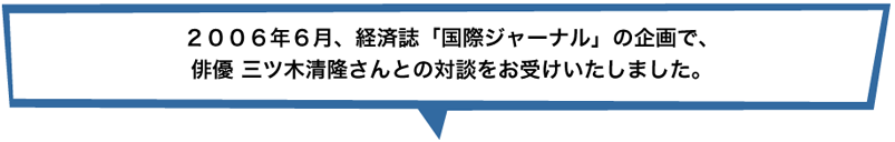 2006年6月、経済誌「国際ジャーナル」の企画で、俳優三ツ木清隆さんとの対談をお受けいたしました